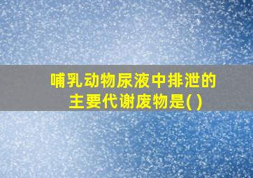 哺乳动物尿液中排泄的主要代谢废物是( )